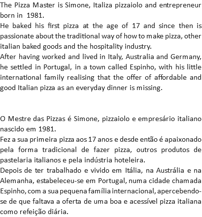 The Pizza Master is Simone, Italiza pizzaiolo and entrepreneur born in 1981.
He baked his first pizza at the age of 17 and since then is passionate about the traditional way of how to make pizza, other italian baked goods and the hospitality industry.
After having worked and lived in Italy, Australia and Germany, he settled in Portugal, in a town called Espinho, with his little international family realising that the offer of affordable and good Italian pizza as an everyday dinner is missing. O Mestre das Pizzas é Simone, pizzaiolo e empresário italiano nascido em 1981.
Fez a sua primeira pizza aos 17 anos e desde então é apaixonado pela forma tradicional de fazer pizza, outros produtos de pastelaria italianos e pela indústria hoteleira.
Depois de ter trabalhado e vivido em Itália, na Austrália e na Alemanha, estabeleceu-se em Portugal, numa cidade chamada Espinho, com a sua pequena família internacional, apercebendo-se de que faltava a oferta de uma boa e acessível pizza italiana como refeição diária.