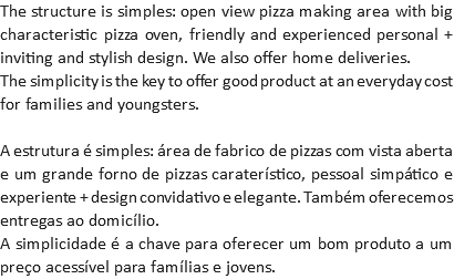 The structure is simples: open view pizza making area with big characteristic pizza oven, friendly and experienced personal + inviting and stylish design. We also offer home deliveries.
The simplicity is the key to offer good product at an everyday cost for families and youngsters. A estrutura é simples: área de fabrico de pizzas com vista aberta e um grande forno de pizzas caraterístico, pessoal simpático e experiente + design convidativo e elegante. Também oferecemos entregas ao domicílio.
A simplicidade é a chave para oferecer um bom produto a um preço acessível para famílias e jovens.